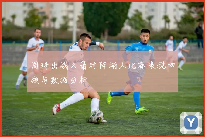 周琦出战火箭对阵湖人比赛表现回顾与数据分析