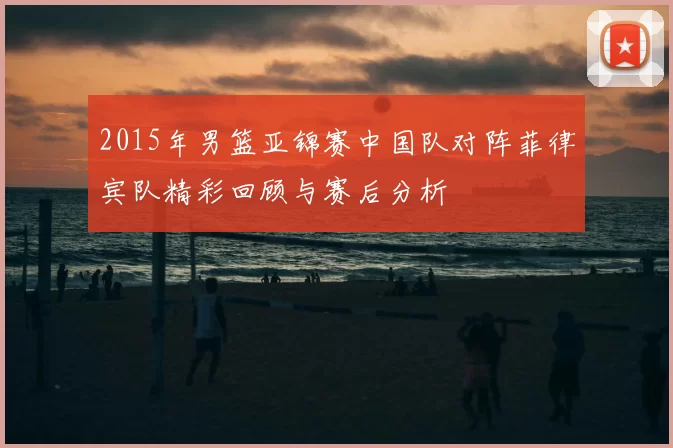 2015年男篮亚锦赛中国队对阵菲律宾队精彩回顾与赛后分析