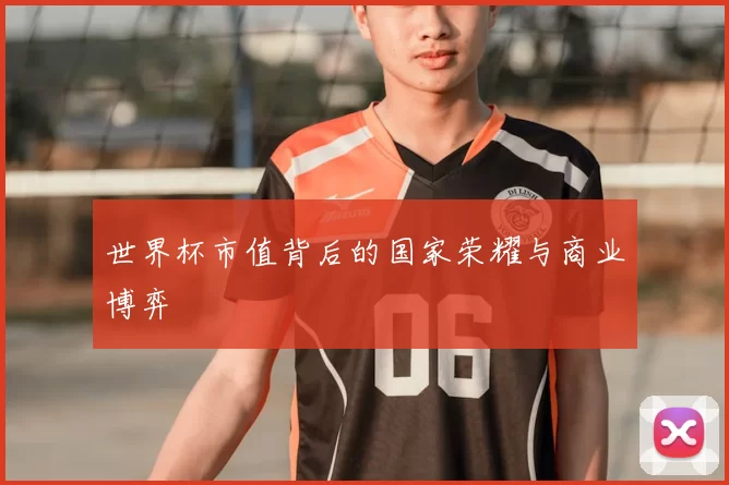 世界杯市值背后的国家荣耀与商业博弈