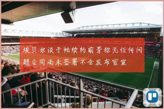 埃贝尔谈于帕续约前景称无任何问题合同尚未签署不会发布官宣