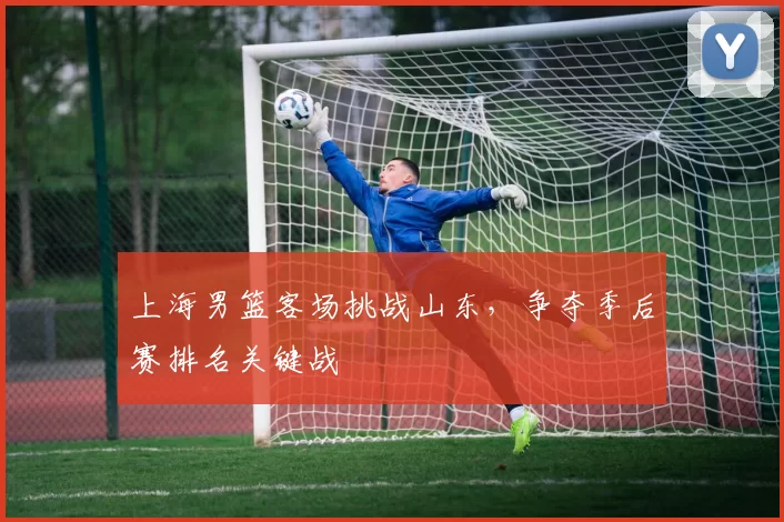 上海男篮客场挑战山东,争夺季后赛排名关键战
