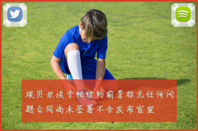 埃贝尔谈于帕续约前景称无任何问题合同尚未签署不会发布官宣