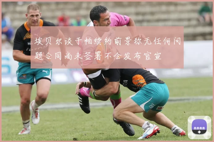埃贝尔谈于帕续约前景称无任何问题合同尚未签署不会发布官宣