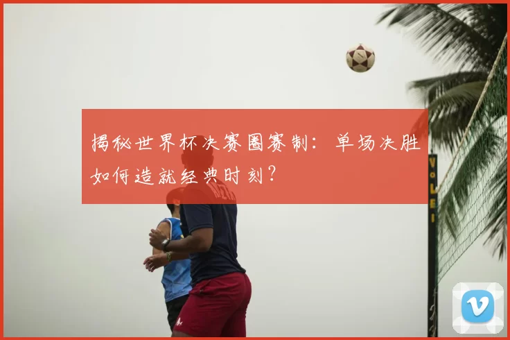 揭秘世界杯决赛圈赛制：单场决胜如何造就经典时刻？