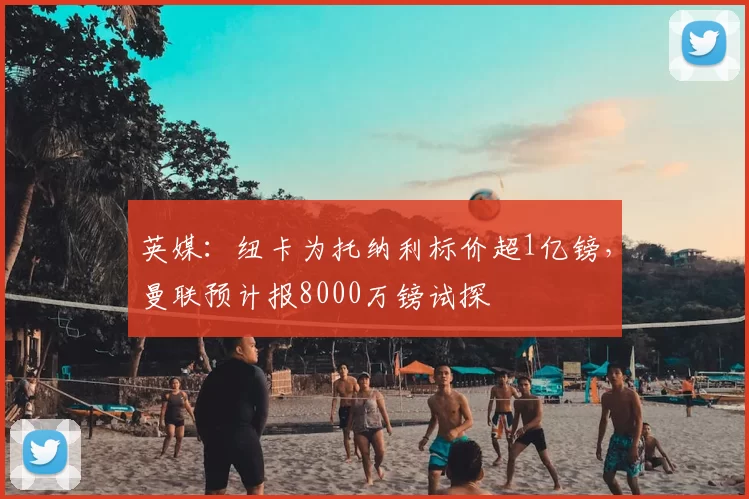 英媒:纽卡为托纳利标价超1亿镑,曼联预计报8000万镑试探