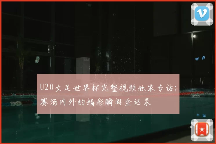 U20女足世界杯完整视频独家专访：赛场内外的精彩瞬间全记录