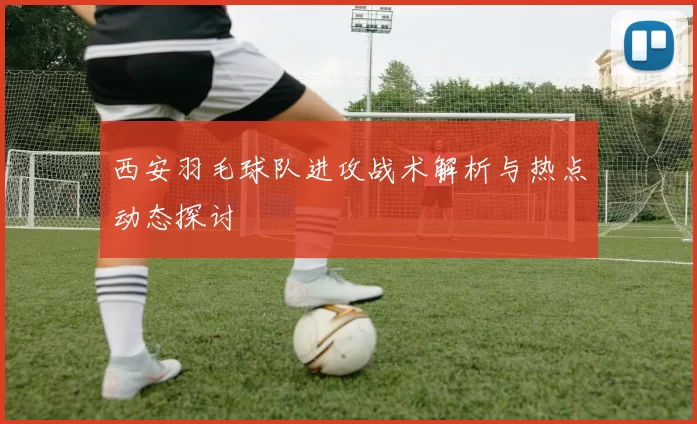 西安羽毛球队进攻战术解析与热点动态探讨