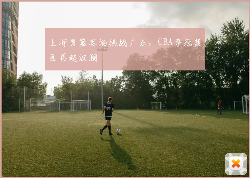 上海男篮客场挑战广东,CBA争冠集团再起波澜