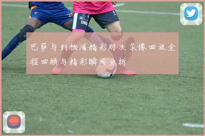 巴萨与利物浦精彩对决录像回放全程回顾与精彩瞬间分析