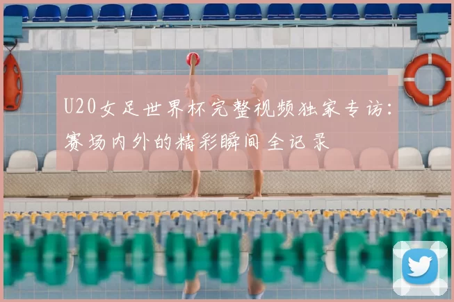U20女足世界杯完整视频独家专访:赛场内外的精彩瞬间全记录