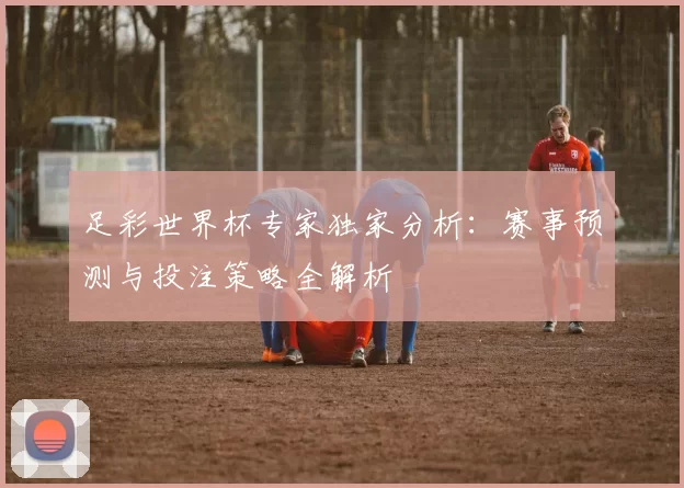 足彩世界杯专家独家分析：赛事预测与投注策略全解析
