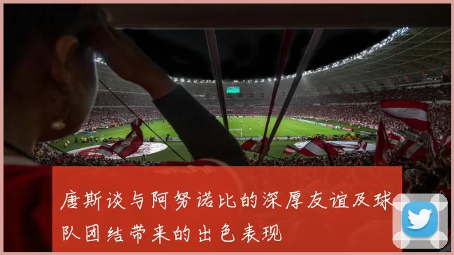 唐斯谈与阿努诺比的深厚友谊及球队团结带来的出色表现