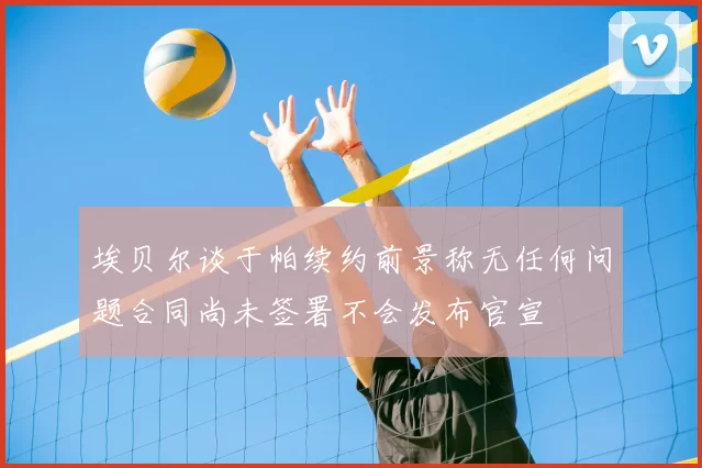 埃贝尔谈于帕续约前景称无任何问题合同尚未签署不会发布官宣