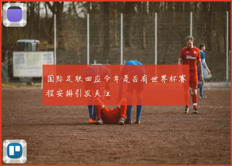 国际足联回应今年是否有世界杯赛程安排引发关注