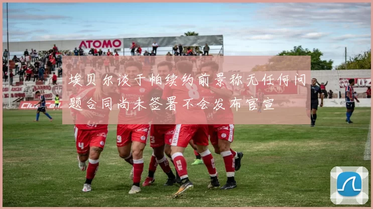 埃贝尔谈于帕续约前景称无任何问题合同尚未签署不会发布官宣