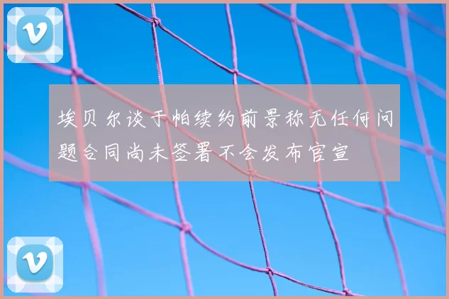埃贝尔谈于帕续约前景称无任何问题合同尚未签署不会发布官宣