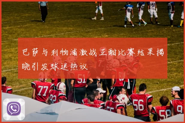 巴萨与利物浦激战正酣比赛结果揭晓引发球迷热议